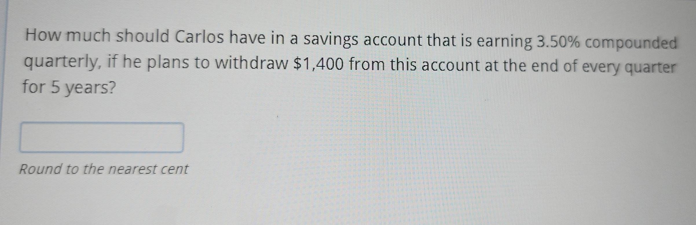 How much should Carlos have in a savings account that is earning 3.50% compounded 
quarterly, if he plans to withdraw $1,400 from this account at the end of every quarter 
for 5 years? 
Round to the nearest cent