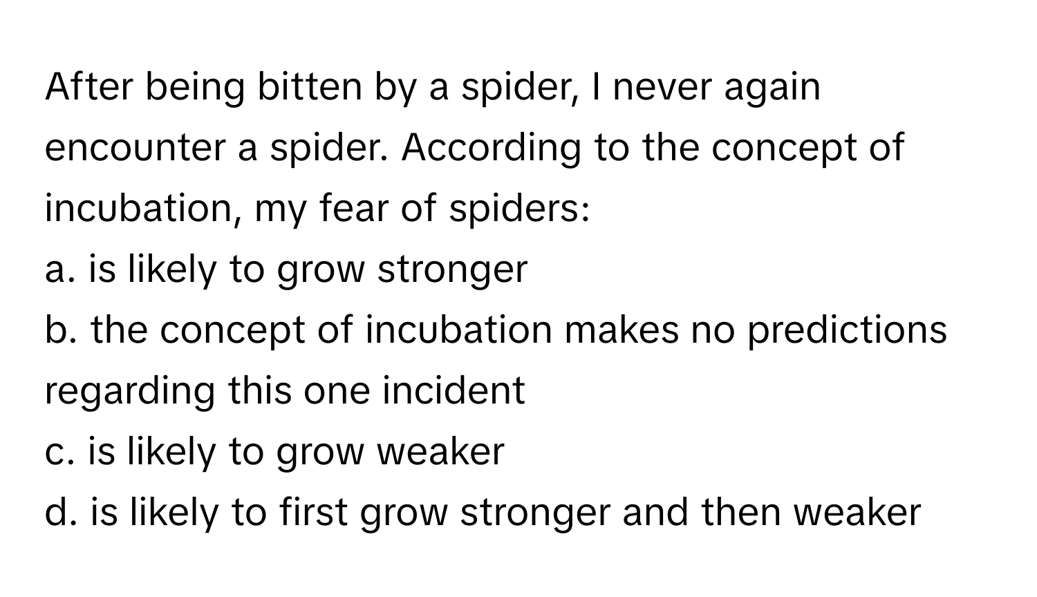 After being bitten by a spider, I never again encounter a spider. According to the concept of incubation, my fear of spiders:
a. is likely to grow stronger
b. the concept of incubation makes no predictions regarding this one incident
c. is likely to grow weaker
d. is likely to first grow stronger and then weaker