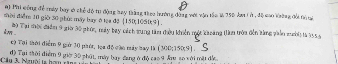 Phi công để máy bay ở chế độ tự động bay thẳng theo hướng đông với vận tốc là 750 km / h , độ cao không đổi thì tại
thời điểm 10 giờ 30 phút máy bay ở tọa độ (150;1050;9).
b) Tại thời điểm 9 giờ 30 phút, máy bay cách trung tâm điều khiển một khoảng (làm tròn đến hàng phần mười) là 335,6
km.
c) Tại thời điểm 9 giờ 30 phút, tọa độ của máy bay là (: 300; 150; 9 )
d) Tại thời điểm 9 giờ 30 phút, máy bay đang ở độ cao 9 km so với mặt đất.
Câu 3. Người ta bợm xăng