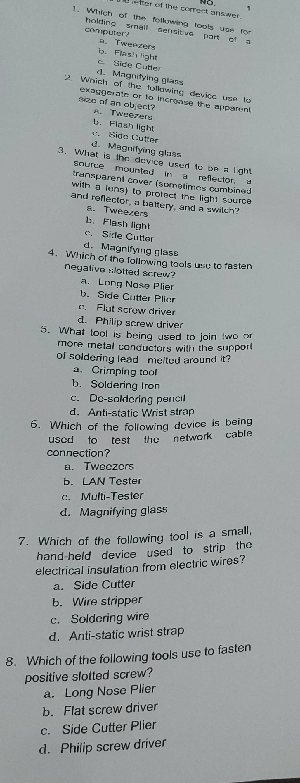 NO. 1
letter of the correct answer.
1. Which of the following tools use for
holding small sensitive part of a
computer?
a. Tweezers
b. Flash light
c. Side Cutter
d. Magnifying glass
2. Which of the following device use to
exaggerate or to increase the apparent
size of an object?
a. Tweezers
b. Flash light
c. Side Cutter
d. Magnifying glass
3. What is the device used to be a light
source mounted in a reflector, a
transparent cover (sometimes combined
with a lens) to protect the light source
and reflector, a battery, and a switch?
a. Tweezers
b. Flash light
c. Side Cutter
d. Magnifying glass
4. Which of the following tools use to fasten
negative slotted screw?
a. Long Nose Plier
b. Side Cutter Plier
c. Flat screw driver
d. Philip screw driver
5. What tool is being used to join two or
more metal conductors with the support
of soldering lead melted around it?
a. Crimping tool
b. Soldering Iron
c. De-soldering pencil
d. Anti-static Wrist strap
6. Which of the following device is being
used to test the network cable
connection?
a. Tweezers
b. LAN Tester
c. Multi-Tester
d. Magnifying glass
7. Which of the following tool is a small,
hand-held device used to strip the
electrical insulation from electric wires?
a. Side Cutter
b. Wire stripper
c. Soldering wire
d. Anti-static wrist strap
8. Which of the following tools use to fasten
positive slotted screw?
a. Long Nose Plier
b. Flat screw driver
c. Side Cutter Plier
d. Philip screw driver