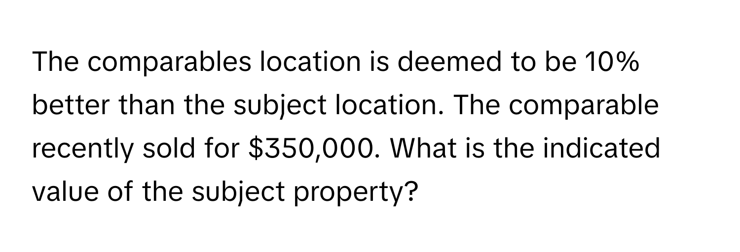 The comparables location is deemed to be 10% better than the subject location. The comparable recently sold for $350,000. What is the indicated value of the subject property?