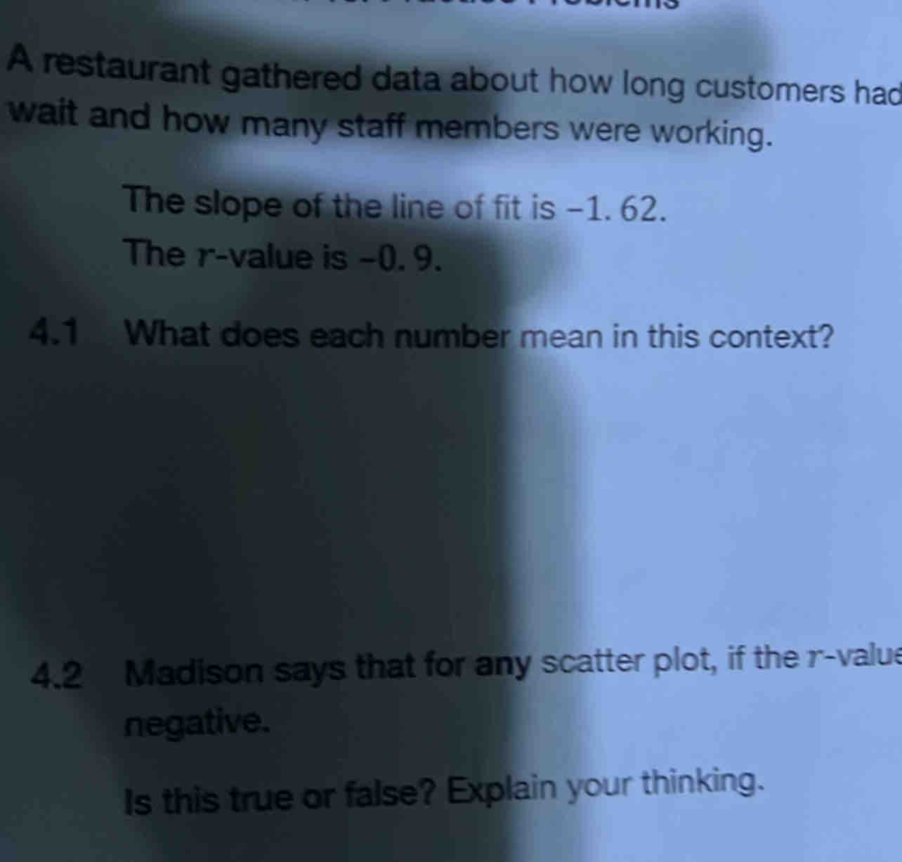 A restaurant gathered data about how long customers had 
wait and how many staff members were working. 
The slope of the line of fit is -1. 62. 
The r -value is −0. 9. 
4.1 What does each number mean in this context? 
4.2 Madison says that for any scatter plot, if the r -value 
negative. 
Is this true or false? Explain your thinking.