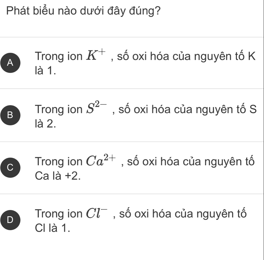 Phát biểu nào dưới đây đúng?
A Trong ion K^+ , số oxi hóa của nguyên tố K
là 1.
B Trong ion S^(2-) , số oxi hóa của nguyên tố S
là 2.
C Trong ion Ca^(2+) , số oxi hóa của nguyên tố
Ca là +2.
D Trong ion Cl^- , số oxi hóa của nguyên tố
CI là 1.