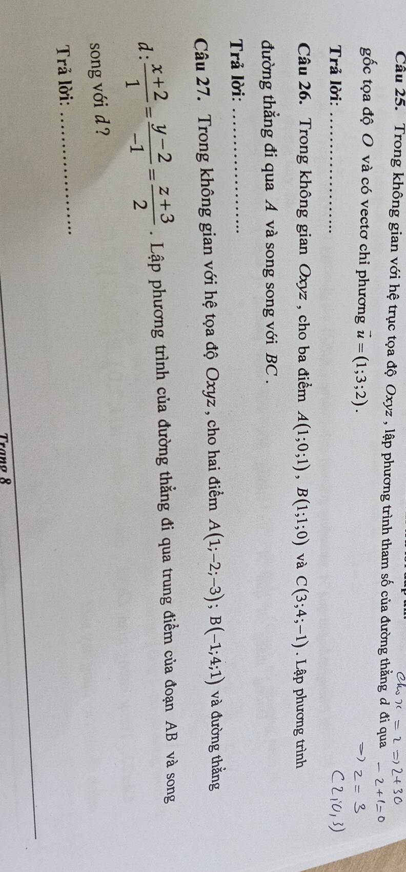 Trong không gian với hệ trục tọa độ Oxyz , lập phương trình tham số của đường thằng đ đi qua 
gốc tọa độ O và có vectơ chỉ phương vector u=(1;3;2). 
Trả lời:_ 
Câu 26. Trong không gian Oxyz , cho ba điểm A(1;0;1), B(1;1;0) và C(3;4;-1). Lập phương trình 
đường thắng đi qua A và song song với BC. 
Trả lời:_ 
Câu 27. Trong không gian với hệ tọa độ Oxyz , cho hai điểm A(1;-2;-3); B(-1;4;1) và đường thắng 
d:  (x+2)/1 = (y-2)/-1 = (z+3)/2 . Lập phương trình của đường thẳng đi qua trung điểm của đoạn AB và song 
song với d ? 
Trả lời: 
_ 
Tranø 8