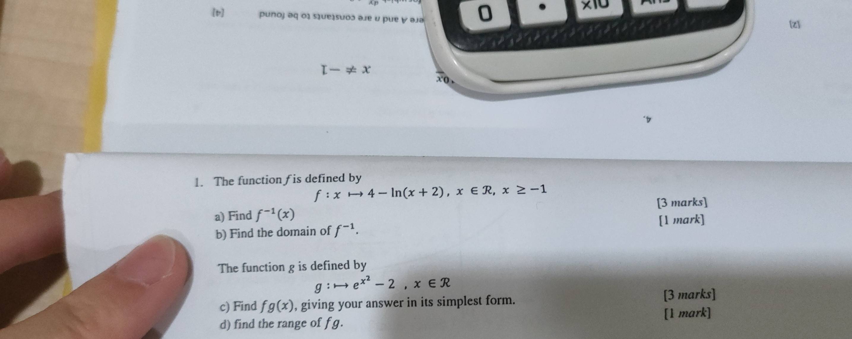 [p] punoj əq ο३ sɪue¿suoɔ əлe u pue ∀ əjə
0 . * 10
[z]
L-!= x
xo , 
1. The function fis defined by
f:xto 4-ln (x+2), x∈ R, x≥ -1
a) Find f^(-1)(x) [3 marks] 
[1 mark] 
b) Find the domain of f^(-1). 
The function g is defined by
g:to e^(x^2)-2, x∈ R
c) Find fg(x) , giving your answer in its simplest form. [3 marks] 
[1 mark] 
d) find the range of f g.