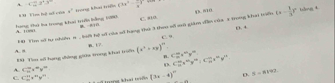 A. -C_(10)^(12).2^4.3^(12) (3x^2-frac x)^circ 
13) Tìm hệ số của x^? trong khai triển
B. −810. D. 810.
hạng thứ ba trong khai triển bằng 1080. C. 810.
14) Tìm số tự nhiên π , biết hệ số của số hạng thủ 3 theo số mũ giảm dần của x trong khai triển (x- 1/3 )^n bằng 4.
A. 1080.
D. 4.
C. 9.
B. 17.
A. 8.
15) Tìm số hạng đứng giữa trong khai triển (x^3+xy)^21. C_(21)^(10)x^(43)y^(10). 
B.
A. C_(21)^(10)x^(40)y^(10). D. C_(21)^(10)x^(43)y^(10); C_(21)^(11)x^(41)y^(11).
C. C_(21)^(11)x^(41)y^(11). 
Tmng khai triển (3x-4)^17
D. S=8192.