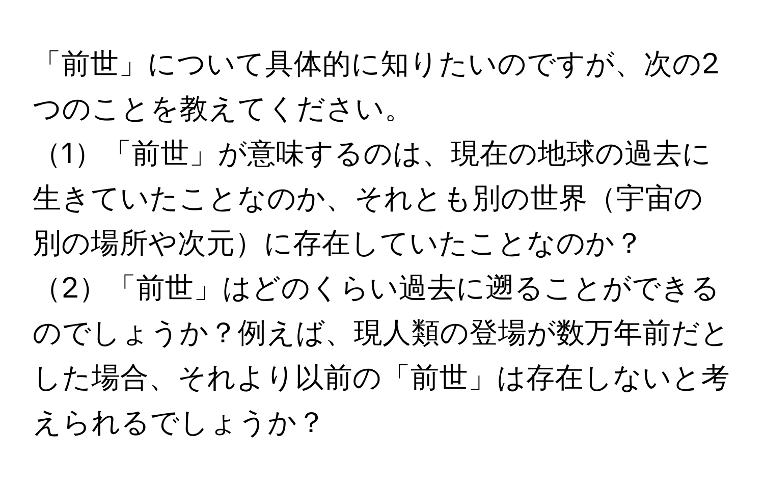 「前世」について具体的に知りたいのですが、次の2つのことを教えてください。
1「前世」が意味するのは、現在の地球の過去に生きていたことなのか、それとも別の世界宇宙の別の場所や次元に存在していたことなのか？
2「前世」はどのくらい過去に遡ることができるのでしょうか？例えば、現人類の登場が数万年前だとした場合、それより以前の「前世」は存在しないと考えられるでしょうか？