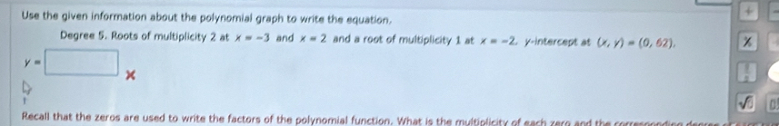 Use the given information about the polynomial graph to write the equation. 
+ 
Degree 5. Roots of multiplicity 2 at x=-3 and x=2 and a root of multiplicity 1 at x=-2 t y-intercept at (x,y)=(0,62),
y=□ x
Recall that the zeros are used to write the factors of the polynomial function. What is the multiolicity of each zern and the corres