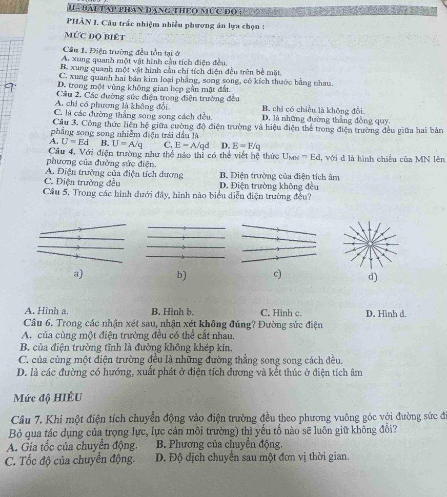 U- bài tạp phân dạng theO mức đọ :
PHÀN I. Câu trắc nhiệm nhiều phương án lựa chọn :
MứC đQ BIÉt
Câu 1. Điện trường đều tồn tại ở
A. xung quanh một vật hình cầu tích điện đều.
B. xung quanh một vật hình cầu chỉ tích điện đều trên bề mặt.
C. xung quanh hai bản kim loại phẳng, song song, có kích thước bằng nhau.
D. trong một vùng không gian hẹp gần mặt đất.
Câu 2. Các đường sức điện trong điện trường đều
A. chỉ có phương là không đổi. B. chỉ có chiều là không đồi.
C. là các đường thắng song song cách đều. D. là những đường thắng đồng quy.
Câu 3. Công thức liên hệ giữa cường độ điện trường và hiệu điện thể trong điện trường đều giữa hai bản
phăng song song nhiễm điện trái dấu là
A. U=Ed B. U=A/q C. E=A/qd D. E=F/q
Câu 4. Với điện trường như thế nào thì có thể viết hệ thức U_MN=Ed , với d là hình chiếu của MN lên
phương của đường sức điện.
A. Điện trường của điện tích dương B. Điện trường của điện tích âm
C. Điện trường đều D. Điện trường không đều
Câu 5. Trong các hình dưới đây, hình nào biểu diễn điện trường đều?
a)
b)
c)
d)
A. Hình a. B. Hình b. C. Hình c. D. Hình d.
Câu 6. Trong các nhận xét sau, nhận xét không đúng? Đường sức điện
A. của cùng một điện trường đều có thể cắt nhau.
B. của điện trường tĩnh là đường không khép kín.
C. của cùng một điện trường đều là những đường thẳng song song cách đều.
D. là các đường có hướng, xuất phát ở điện tích dương và kết thúc ở điện tích âm
Mức độ HIÊU
Câu 7. Khi một điện tích chuyển động vào điện trường đều theo phương vuông góc với đường sức đi
Bỏ qua tác dụng của trọng lực, lực cản môi trường) thì yếu tố nào sẽ luôn giữ không đổi?
A. Gia tốc của chuyển động. B. Phương của chuyển động.
C. Tốc độ của chuyển động. D. Độ dịch chuyển sau một đơn vị thời gian.