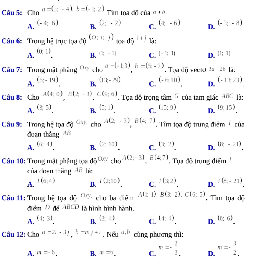 Cho a=(3;-4),b=(-1;2)
Tìm tọa độ của a+b.
A. (-4;6)
B. (2;-2)
C.
(4;-6) D. (-3;-8)
Câu 6: Trong hệ trục tọa độ (O;i;j) tọa độ i+j là:
A. (0;1)
B. (1;-1) C. (-1;1) (1;1)
D.
Câu 7: Trong mặt phẳng Oxy cho a=(-1;3)b=(5;-7). Tọa độ vectơ 3a-2b là:
A. (6;-19)
B. (13;-29)
C. (-6;10)
D. (-13;23)
Câu 8: Cho A(4;0),B(2;-3),C(9;6). Tọa dộ trọng tâm G của tam giác ABC là:
A. (3;5)
B. (5;1)
C. (15;9)
D. (9;15)
Câu 9: Trong hệ tọa độ Oxy, cho A(2;-3)B(4;7). Tìm tọa độ trung điểm / của
đoạn thẳng AB
A. (6;4)
B. (2;10)
C. (3;2)
D. (8;-21)
Câu 10: Trong mặt phẳng tọa do^(Oxy)cho^(A(2;-3)),B(4;7). Tọa độ trung điểm 1
của đoạn thắng AB là:
A. I(6;4)
B. I(2;10)
C. I(3;2)
D. I(8;-21)
Câu 11: Trong hệ tọa độ Oxy cho ba điểm A(1;1),B(3;2),C(6;5) Tìm tọa độ
điểm D để ABCD là hình bình hành.
A. (4;3)
B. (3;4)
C. (4;4)
D. (8;6)
Câu 12: Cho a=2i-3j,b=mj+i. Nếu a,b cùng phương thì:
A. m=-6 B. m=6 C. m=- 2/3 . D. m=- 3/2 .