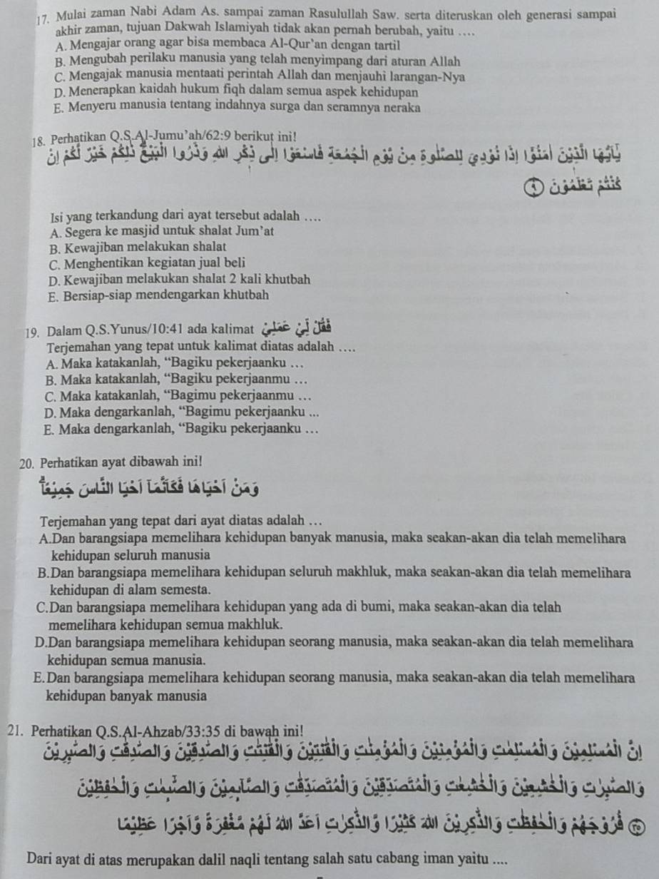 Mulai zaman Nabi Adam As. sampai zaman Rasulullah Saw. serta diteruskan oleh generasi sampai
akhir zaman, tujuan Dakwah Islamiyah tidak akan pernah berubah, yaitu …..
A. Mengajar orang agar bisa membaca Al-Qur 'an dengan tartil
B. Mengubah perilaku manusia yang telah menyimpang dari aturan Allah
C. Mengajak manusia mentaati perintah Allah dan menjauhi larangan-Nya
D. Menerapkan kaidah hukum fiqh dalam semua aspek kehidupan
E. Menyeru manusia tentang indahnya surga dan seramnya neraka
18. Perhatikan Q.S.Al-Jumu’ah/ 62:9 berikuț ini!
n đ y
D c is pais
Isi yang terkandung dari ayat tersebut adalah …
A. Segera ke masjid untuk shalat Jum’at
B. Kewajiban melakukan shalat
C. Menghentikan kegiatan jual beli
D. Kewajiban melakukan shalat 2 kali khutbah
E. Bersiap-siap mendengarkan khutbah
19. Dalam Q.S.Yunus/ 10:41 ada kalimat
Terjemahan yang tepat untuk kalimat diatas adalah ….
A. Maka katakanlah, “Bagiku pekerjaanku …
B. Maka katakanlah, “Bagiku pekerjaanmu …
C. Maka katakanlah, “Bagimu pekerjaanmu …
D. Maka dengarkanlah, “Bagimu pekerjaanku ...
E. Maka dengarkanlah, “Bagiku pekerjaanku …
20. Perhatikan ayat dibawah ini!
Terjemahan yang tepat dari ayat diatas adalah ….
A.Dan barangsiapa memelihara kehidupan banyak manusia, maka seakan-akan dia telah memelihara
kehidupan seluruh manusia
B.Dan barangsiapa memelihara kehidupan seluruh makhluk, maka seakan-akan dia telah memelihara
kehidupan di alam semesta.
C.Dan barangsiapa memelihara kehidupan yang ada di bumi, maka seakan-akan dia telah
memelihara kehidupan semua makhluk.
D.Dan barangsiapa memelihara kehidupan seorang manusia, maka seakan-akan dia telah memelihara
kehidupan semua manusia.
E.Dan barangsiapa memelihara kehidupan seorang manusia, maka seakan-akan dia telah memelihara
kehidupan banyak manusia
21. Perhatikan Q.S.Al-Ahzab /33:35 di bawah ini!
Galo Chrio éénio Chaédio éiaédio Chlmdio éiainail el
césio ie Cifalle ciatialle cévanie céévaiie Caés ie civis ie Cuiale
Libe letg loat pái an del cosảng lts an ciosằng chab ino pés sué d
Dari ayat di atas merupakan dalil naqli tentang salah satu cabang iman yaitu ....