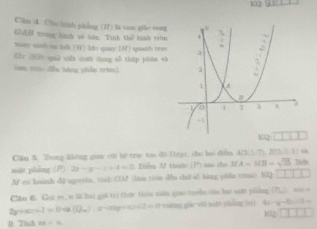 KQ
Căn 4. Chu hình phẳng () là tam giáo cong
CAB trong hình ve bến. Tính thể hình tròn
xoay sinh za bởi () bn quay () quanh truc
Cr [Kết quả viết dưới dang số thập phân và
làm tra đến hàng phần tram).
Căn 5. Trong khōng gian với he true tou do Ozyz, cho hai diễm A(3,1/7);B(5,1) và
mặt pháng (P) 2x-y-z+4=0 Diểm M thuộc sao cho lf A=MB=sqrt(35) Boết
M c6 huành d6 nguyen, tink ())M (lim tron du chá số hàng phân tram) KQ:□ □ □ □
Căn 6. Gọi m, n là hai giá t1) thực thaa nuân giao tuyền củn ba mặt phng (P_100)^3
2y+n a+1=0Leftrightarrow (Q_m) 2.2 / 2=0 yiāng gāo với mật phāng (zì) 9x-y-6=3=
RQ□ □ □ □
0. Tinh 701/ 22