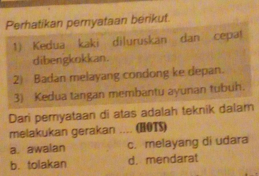 Perhatikan pernyataan berikut.
1) Kedua kaki diluruskan dan cepat
dibengkokkan.
2) Badan melayang condong ke depan.
3) Kedua tangan membantu ayunan tubuh.
Dari pemyataan di atas adalah teknik dalam
melakukan gerakan .... (HOTS)
a. awalan c. melayang di udara
b. tolakan d. mendarat