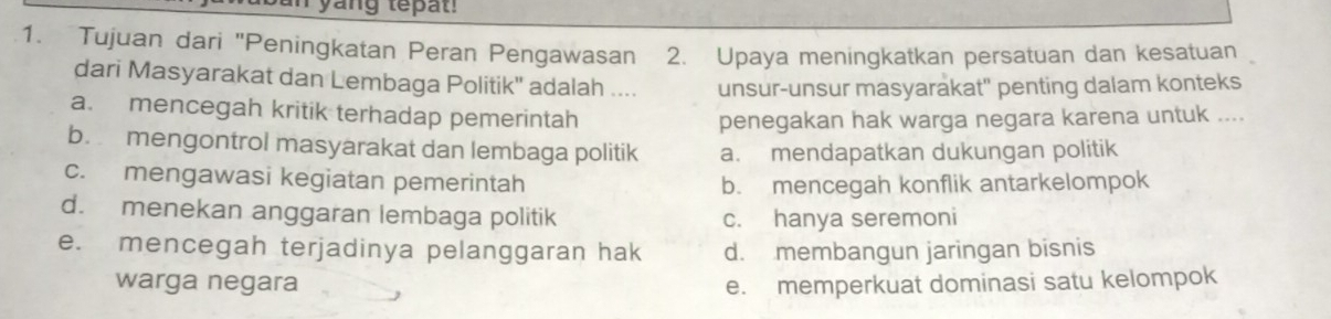 yang tepat!
1. Tujuan dari "Peningkatan Peran Pengawasan 2. Upaya meningkatkan persatuan dan kesatuan
dari Masyarakat dan Lembaga Politik'' adalah .... unsur-unsur masyarakat" penting dalam konteks
a. mencegah kritik terhadap pemerintah
penegakan hak warga negara karena untuk ....
b. mengontrol masyarakat dan lembaga politik a. mendapatkan dukungan politik
c. mengawasi kegiatan pemerintah
b. mencegah konflik antarkelompok
d. menekan anggaran lembaga politik c. hanya seremoni
e. mencegah terjadinya pelanggaran hak d. membangun jaringan bisnis
warga negara e. memperkuat dominasi satu kelompok