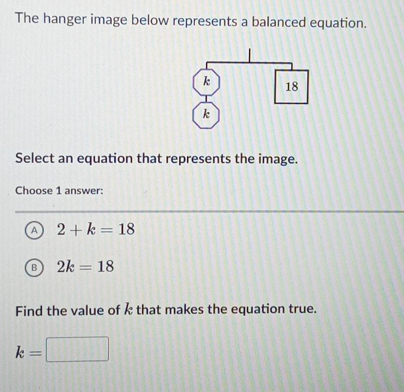 The hanger image below represents a balanced equation.
Select an equation that represents the image.
Choose 1 answer:
A 2+k=18
B 2k=18
Find the value of k that makes the equation true.
k=□