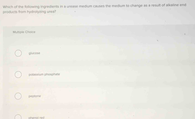 Which of the following ingredients in a urease medium causes the medium to change as a result of alkaline end
products from hydrolyzing urea?
Multiple Choice
glucose
potassium phosphate
peptone
phenol red