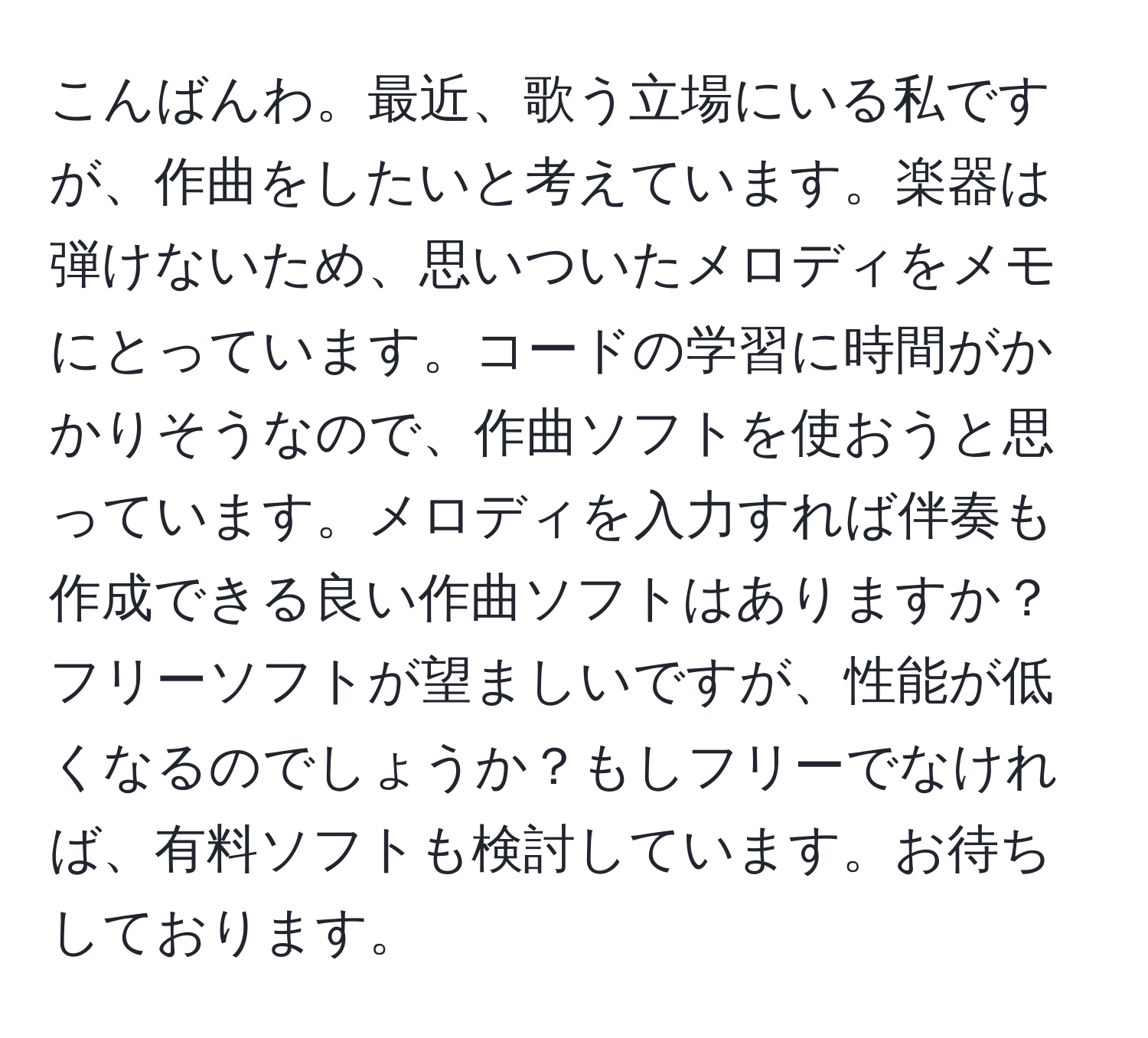 こんばんわ。最近、歌う立場にいる私ですが、作曲をしたいと考えています。楽器は弾けないため、思いついたメロディをメモにとっています。コードの学習に時間がかかりそうなので、作曲ソフトを使おうと思っています。メロディを入力すれば伴奏も作成できる良い作曲ソフトはありますか？フリーソフトが望ましいですが、性能が低くなるのでしょうか？もしフリーでなければ、有料ソフトも検討しています。お待ちしております。