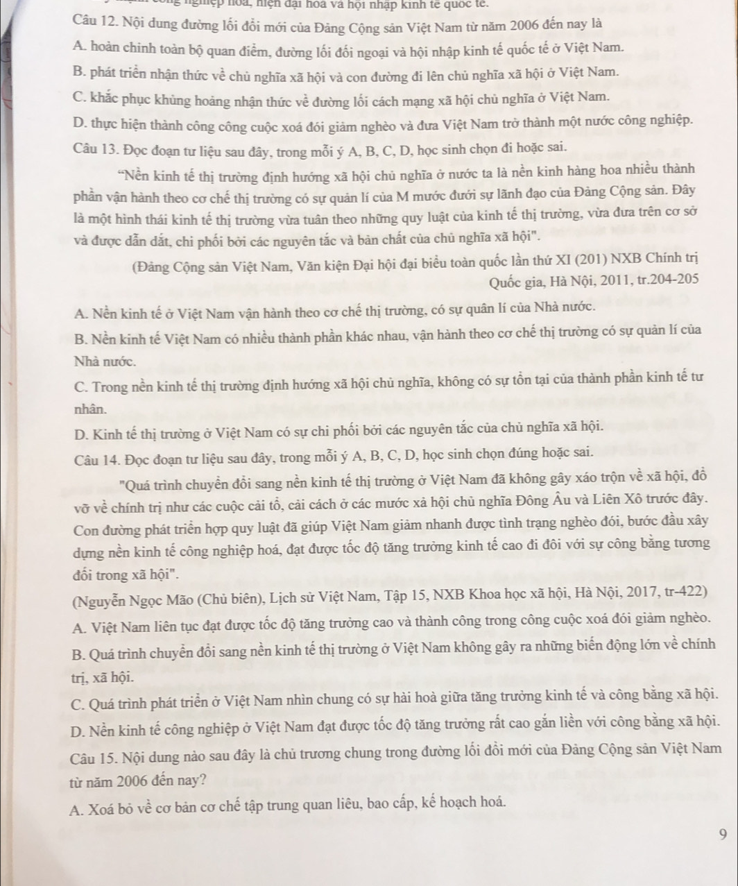 nghệp hoa, hiện đại hoa và hội nhập kinh tế quốc tế.
Câu 12. Nội dung đường lối đổi mới của Đảng Cộng sản Việt Nam từ năm 2006 đến nay là
A. hoàn chinh toàn bộ quan điểm, đường lối đối ngoại và hội nhập kinh tế quốc tế ở Việt Nam.
B. phát triển nhận thức về chủ nghĩa xã hội và con đường đi lên chủ nghĩa xã hội ở Việt Nam.
C. khắc phục khủng hoảng nhận thức về đường lối cách mạng xã hội chủ nghĩa ở Việt Nam.
D. thực hiện thành công công cuộc xoá đói giảm nghèo và đưa Việt Nam trở thành một nước công nghiệp.
Câu 13. Đọc đoạn tư liệu sau đây, trong mỗi ý A, B, C, D, học sinh chọn đi hoặc sai.
‘Nền kinh tế thị trường định hướng xã hội chủ nghĩa ở nước ta là nền kinh hàng hoa nhiều thành
phần vận hành theo cơ chế thị trường có sự quản lí của M mước đưới sự lãnh đạo của Đảng Cộng sản. Đây
là một hình thái kinh tế thị trường vừa tuân theo những quy luật của kinh tế thị trường, vừa đưa trên cơ sở
và được dẫn dắt, chi phối bởi các nguyên tắc và bàn chất của chủ nghĩa xã hội".
(Đảng Cộng sản Việt Nam, Văn kiện Đại hội đại biểu toàn quốc lần thứ XI (201) NXB Chính trị
Quốc gia, Hà Nội, 2011, tr.204-205
A. Nền kinh tế ở Việt Nam vận hành theo cơ chế thị trường, có sự quân lí của Nhà nước.
B. Nền kinh tế Việt Nam có nhiều thành phần khác nhau, vận hành theo cơ chế thị trường có sự quản lí của
Nhà nước.
C. Trong nền kinh tế thị trường định hướng xã hội chù nghĩa, không có sự tồn tại của thành phần kinh tế tư
nhân.
D. Kinh tế thị trường ở Việt Nam có sự chi phối bởi các nguyên tắc của chủ nghĩa xã hội.
Câu 14. Đọc đoạn tư liệu sau đây, trong mỗi ý A, B, C, D, học sinh chọn đúng hoặc sai.
"Quá trình chuyển đổi sang nền kinh tế thị trường ở Việt Nam đã không gây xáo trộn về xã hội, đồ
vỡ về chính trị như các cuộc cải tổ, cải cách ở các mước xả hội chủ nghĩa Đông Âu và Liên Xô trước đây.
Con đường phát triển hợp quy luật đã giúp Việt Nam giảm nhanh được tình trạng nghèo đói, bước đầu xây
dựng nền kinh tế công nghiệp hoá, đạt được tốc độ tăng trưởng kinh tế cao đi đôi với sự công bằng tương
đối trong xã hội".
(Nguyễn Ngọc Mão (Chủ biên), Lịch sử Việt Nam, Tập 15, NXB Khoa học xã hội, Hà Nội, 2017, tr-422)
A. Việt Nam liên tục đạt được tốc độ tăng trưởng cao và thành công trong công cuộc xoá đói giảm nghèo.
B. Quá trình chuyển đổi sang nền kinh tế thị trường ở Việt Nam không gây ra những biến động lớn về chính
trị, xã hội.
C. Quá trình phát triển ở Việt Nam nhìn chung có sự hài hoà giữa tăng trưởng kinh tế và công bằng xã hội.
D. Nền kinh tế công nghiệp ở Việt Nam đạt được tốc độ tăng trưởng rắt cao gắn liền với công bằng xã hội.
Câu 15. Nội dung nào sau đây là chủ trương chung trong đường lối đồi mới của Đảng Cộng sản Việt Nam
từ năm 2006 đến nay?
A. Xoá bỏ về cơ bản cơ chế tập trung quan liêu, bao cấp, kế hoạch hoá.
9
