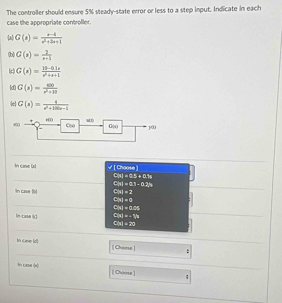 The controller should ensure 5% steady-state error or less to a step input. Indicate in each
case the appropriate controller.
(a) G(s)= (s-4)/s^2+3s+1 
(b) G(s)= 2/s+1 
(c) G(s)= (10-0.1s)/s^2+s+1 
(d) G(s)= 400/s^2+10 
(e) G(s)= 4/s^2+100s-1 
In case (a) √ [ Choose ]
C(s)=0.5+0.1s
C(s)=0.1-0.2/s
In case (b) C(s)=2
C(s)=0
C(s)=0.05
In case (c) C(s)=-1/s
C(s)=20
In case (d) [ Choose ]
;
In case (e) [ Choose ]
;