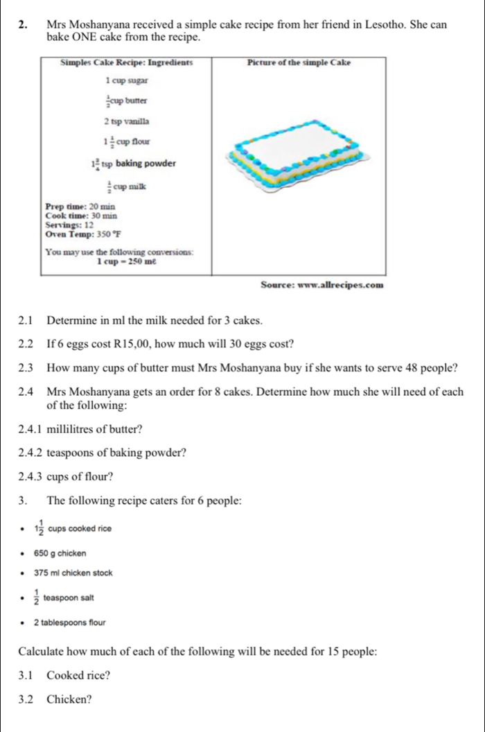 Mrs Moshanyana received a simple cake recipe from her friend in Lesotho. She can
bake ONE cake from the recipe.
2.1 Determine in ml the milk needed for 3 cakes.
2.2 If 6 eggs cost R15,00, how much will 30 eggs cost?
2.3 How many cups of butter must Mrs Moshanyana buy if she wants to serve 48 people?
2.4 Mrs Moshanyana gets an order for 8 cakes. Determine how much she will need of each
of the following:
2.4.1 millilitres of butter?
2.4.2 teaspoons of baking powder?
2.4.3 cups of flour?
3. The following recipe caters for 6 people:
1 1/2  cups cooked rice
650 g chicken
375 ml chicken stock
 1/2  teaspoon salt
2 tablespoons flour
Calculate how much of each of the following will be needed for 15 people:
3.1 Cooked rice?
3.2 Chicken?