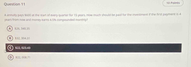 A annuity pays $600 at the start of every quarter for 15 years. How much should be paid for the investment if the first payment is 4
years from now and money earns 4.5% compounded monthly?
A $26, 340.35
B $32, 304.31
C $22, 023.43
D $22, 008.71