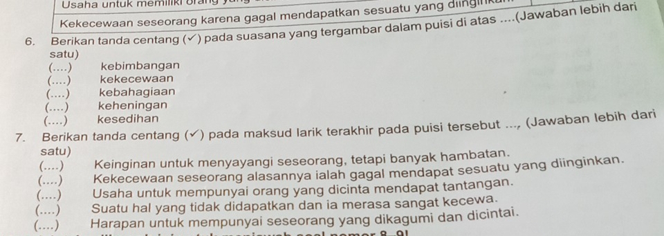 Usaha untuk memiliki Brang yu 
Kekecewaan seseorang karena gagal mendapatkan sesuatu yang ding 
6. Berikan tanda centang (√) pada suasana yang tergambar dalam puisi di atas ....(Jawaban lebih dari 
satu) 
(…) kebimbangan 
(….) kekecewaan 
(…) kebahagiaan 
(……) keheningan 
(……) kesedihan 
7. Berikan tanda centang (√) pada maksud larik terakhir pada puisi tersebut ..., (Jawaban lebih dari 
satu) 
(...) Keinginan untuk menyayangi seseorang, tetapi banyak hambatan. 
(….) Kekecewaan seseorang alasannya ialah gagal mendapat sesuatu yang diinginkan. 
(….) Usaha untuk mempunyai orang yang dicinta mendapat tantangan. 
(….) Suatu hal yang tidak didapatkan dan ia merasa sangat kecewa. 
(……) Harapan untuk mempunyai seseorang yang dikagumi dan dicintai.