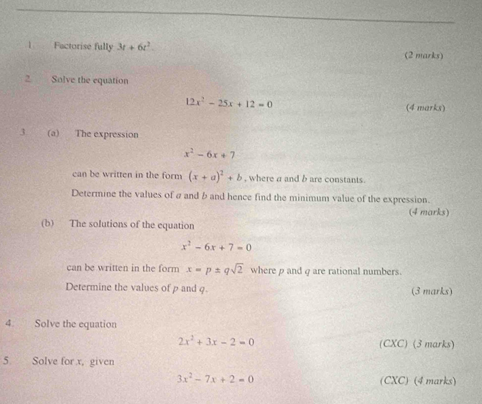 Factorise fully 3t+6t^2. (2 marks) 
2 Solve the equation
12x^2-25x+12=0
(4 marks) 
3 (a) The expression
x^2-6x+7
can be written in the form (x+a)^2+b , where a and b are constants. 
Determine the values of a and b and hence find the minimum value of the expression. 
(4 marks) 
(b) The solutions of the equation
x^2-6x+7=0
can be written in the form x=p± qsqrt(2) where ρ andq are rational numbers. 
Determine the values of p and q (3 marks) 
4 Solve the equation
2x^2+3x-2=0
(CXC) (3 marks) 
5 Solve for x, given
3x^2-7x+2=0
(CXC) (4 marks)