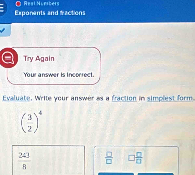 Real Numbers
Exponents and fractions
Try Again
Your answer is incorrect.
Evaluate. Write your answer as a fraction in simplest form.
( 3/2 )^4
 243/8 
 □ /□   □  □ /□  