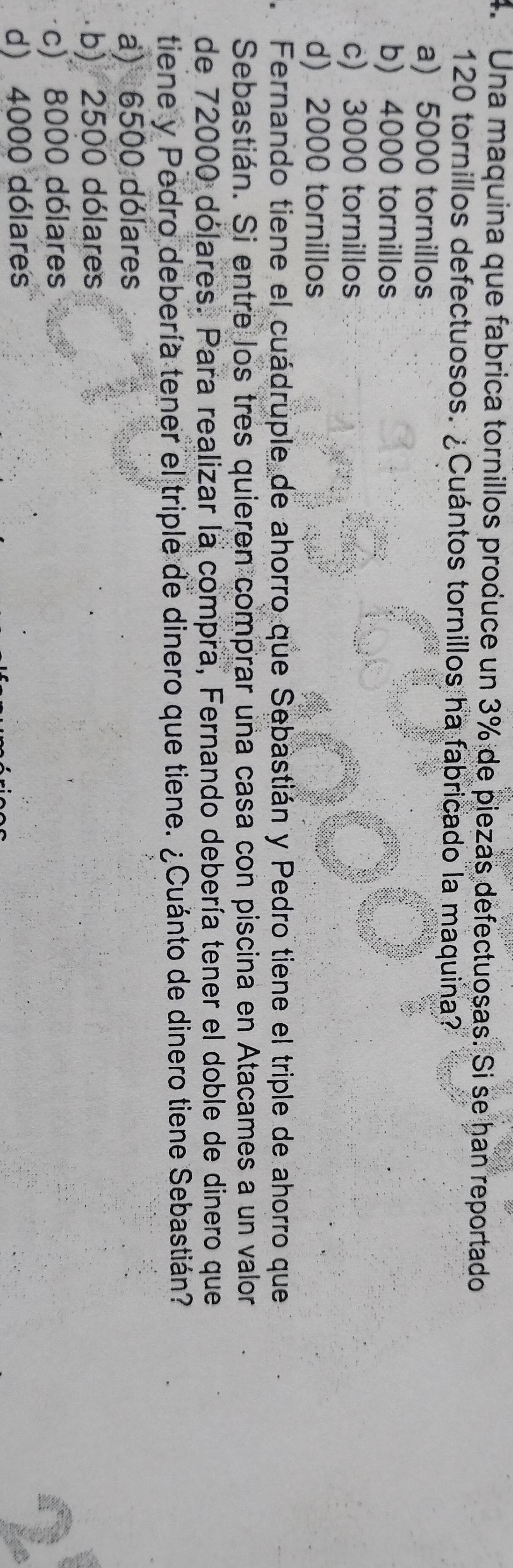 Una maquina que fabrica tornillos produce un 3% de piezas defectuoșas. Si se han reportado
120 tornillos defectuosos. ¿Cuántos tornillos ha fabricado la maquina?
a) 5000 tornillos
b) 4000 tornillos
c) 3000 tornillos
d) 2000 tornillos
Fernando tiene el cuádruple de ahorro que Sebastián y Pedro tiene el triple de ahorro que
Sebastián. Si entre los tres quieren comprar una casa con piscina en Atacames a un valor
de 72000 dólares. Para realizar la compra, Fernando debería tener el doble de dinero que
tiene y Pedro debería tener el triple de dinero que tiene. ¿Cuánto de dinero tiene Sebastián?
a) 6500 dólares
b) 2500 dólares
c) 8000 dólares
d) 4000 dólares