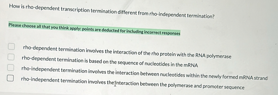 How is rho-dependent transcription termination different from rho-independent termination?
Please choose all that you think apply: points are deducted for including incorrect responses
rho-dependent termination involves the interaction of the rho protein with the RNA polymerase
rho-dependent termination is based on the sequence of nucleotides in the mRNA
rho-independent termination involves the interaction between nucleotides within the newly formed mRNA strand
rho-independent termination involves the nteraction between the polymerase and promoter sequence