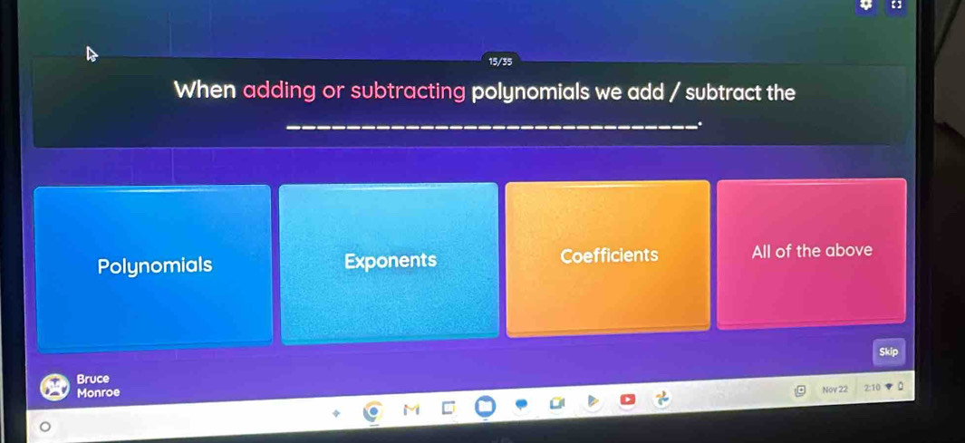 15/35
When adding or subtracting polynomials we add / subtract the
Polynomials Exponents Coefficients All of the above
Skip
Bruce
Monroe
Nov 22