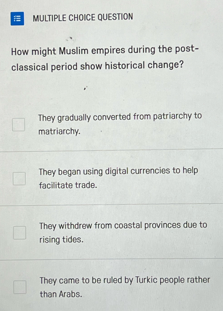 QUESTION
How might Muslim empires during the post-
classical period show historical change?
They gradually converted from patriarchy to
matriarchy.
They began using digital currencies to help
facilitate trade.
They withdrew from coastal provinces due to
rising tides.
They came to be ruled by Turkic people rather
than Arabs.