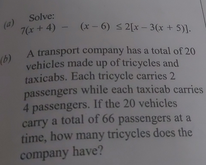 Solve: 
(a) 7(x+4)-(x-6)≤ 2[x-3(x+5)]. 
(b) A transport company has a total of 20
vehicles made up of tricycles and 
taxicabs. Each tricycle carries 2
passengers while each taxicab carries
4 passengers. If the 20 vehicles 
carry a total of 66 passengers at a 
time, how many tricycles does the 
company have?