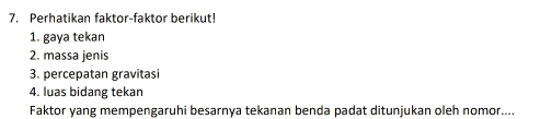 Perhatikan faktor-faktor berikut! 
1. gaya tekan 
2. massa jenis 
3. percepatan gravitasi 
4. luas bidang tekan 
Faktor yang mempengaruhi besarnya tekanan benda padat ditunjukan oleh nomor....