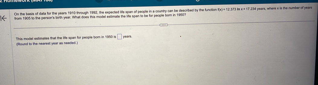 On the basis of data for the years 1910 through 1992, the expected life span of people in a country can be described by the function f(x)=12.373 In x+17.234 years, where x is the number of years
from 1905 to the person's birth year. What does this model estimate the life span to be for people born in 1950? 
This model estimates that the life span for people born in 1950 is □ years
(Round to the nearest year as needed.)