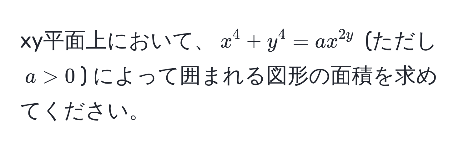 xy平面上において、$x^4 + y^4 = ax^2y$ (ただし $a > 0$) によって囲まれる図形の面積を求めてください。