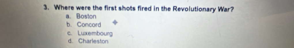 Where were the first shots fired in the Revolutionary War?
a、 Boston
b. Concord
c. Luxembourg
d. Charleston