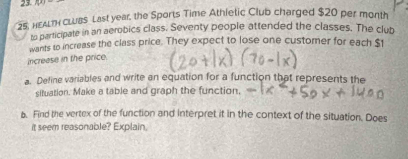 f(x)-
25, HEALT cLUbs Last year, the Sports Time Athletic Club charged $20 per month
to participate in an aerobics class. Seventy people attended the classes. The club 
wants to increase the class price. They expect to lose one customer for each $
increase in the price. 
a. Define variables and write an equation for a function that represents the 
situation. Make a table and graph the function, 
b. Find the vertex of the function and interpret it in the context of the situation, Does 
it seem reasonable? Explain.