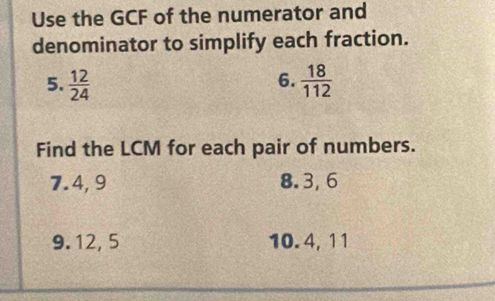 Use the GCF of the numerator and 
denominator to simplify each fraction. 
6. 
5.  12/24   18/112 
Find the LCM for each pair of numbers. 
7. 4, 9 8. 3, 6
9. 12, 5 10. 4, 11