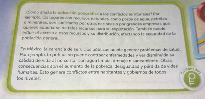 ¿Cómo afecta la ubicación geográfica a los conflictos territoriales? Por 
ejemplo, los lugares con recursos naturales, como pozos de agua, petróleo 
o minerales, son codiciados por otras naciones o por grandes empresas que 
quieren adueñarse de tales recursos para su explotación. También puede 
influir el acceso a esos recursos y su distribución, afectando la seguridad de la 
población general. 
En México, la carencia de servicios públicos puede generar problemas de salud. 
Por ejemplo, la población puede contraer enfermedades y ver disminuida su 
calidad de vida al no contar con agua limpia, drenaje o saneamiento. Otras 
consecuencias son el aumento de la pobreza, desigualdad y pérdida de vidas 
humanas. Esto genera conflictos entre habitantes y gobiernos de todos content key 
los niveles.