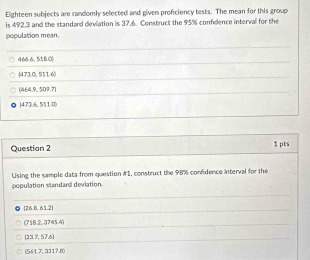 Eighteen subjects are randomly selected and given profciency tests. The mean for this group
is 492.3 and the standard deviation is 37.6. Construct the 95% confidence interval for the
population mean.
66.6,518.0)
(473.0,511.6)
(464.9,509.7)
(473.6,511.0)
Question 2 1 pts
Using the sample data from question #1, construct the 98% confdence interval for the
population standard deviation.
(26.8,61.2)
(718.2,3745.4)
(23.7,57.6)
(561.7,3317.8)