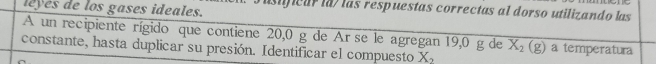 leyes de los gases ideales. 
asificar la/ las respuestas correctas al dorso utilizando las 
A un recipiente rígido que contiene 20,0 g de Ar se le agregan 19,0 g de X_2(g) a temperatura 
constante, hasta duplicar su presión. Identificar el compuesto X_2