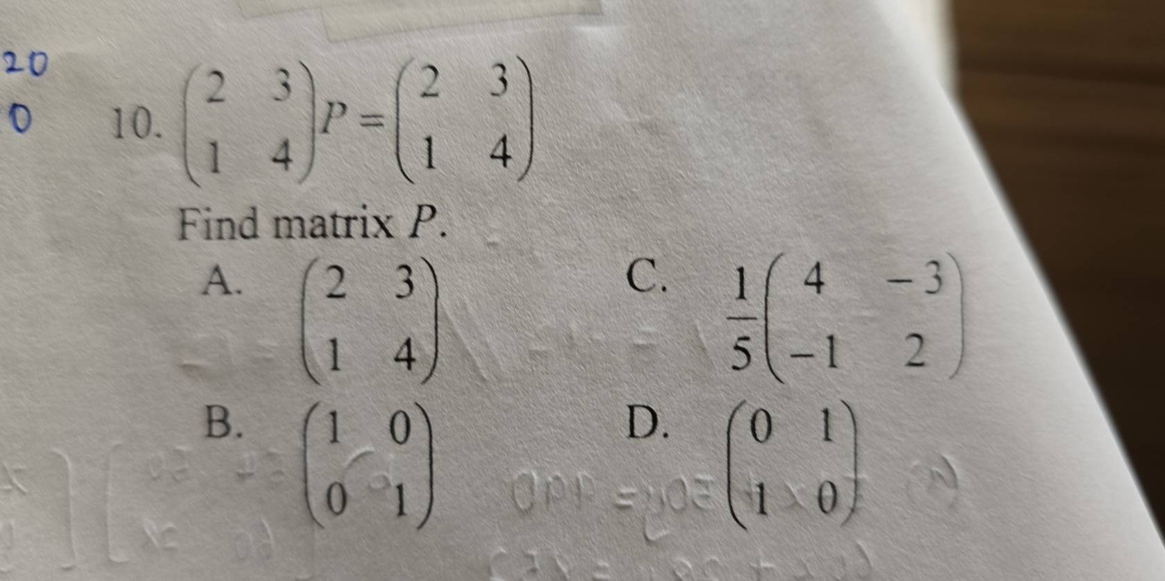 beginpmatrix 2&3 1&4endpmatrix P=beginpmatrix 2&3 1&4endpmatrix
Find matrix P.
A. beginpmatrix 2&3 1&4endpmatrix
C.  1/5 beginpmatrix 4&-3 -1&2endpmatrix
B. beginpmatrix 1&0 0&1endpmatrix
D. beginpmatrix 0&1 1&0endpmatrix