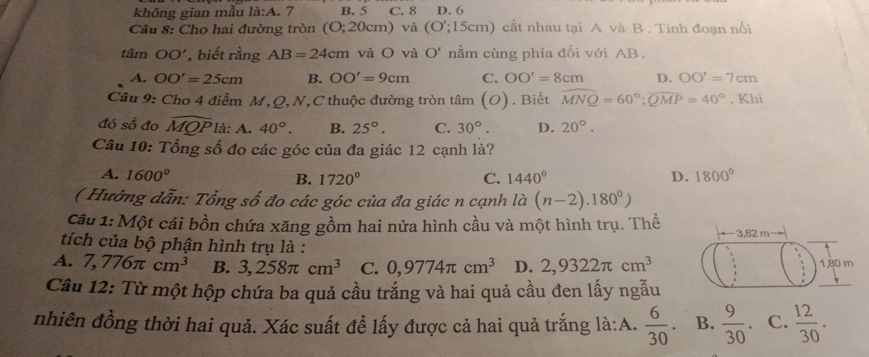 không gian mẫu là:A. 7 B. 5 C. 8 D. 6
Câu 8: Cho hai đường tròn (O; 20cm) và (O';15cm) cắt nhau tại A và B. Tính đoạn nối
tâm OO' , biết rằng AB=24cm và O và O' nằm cùng phía đối với AB.
A. OO'=25cm B. OO'=9cm C. OO'=8cm D. OO'=7cm
Câu 9: Cho 4 điểm M, Q, N,C thuộc đường tròn tâm (O). Biết widehat MNQ=60°; widehat QMP=40°. Khi
đó số đo widehat MQP là: A. 40°. B. 25°. C. 30°. D. 20°. 
Câu 10: Tổng số đo các góc của đa giác 12 cạnh là?
A. 1600° 1720° C. 1440° D. 1800°
B.
( Hướng dẫn: Tổng số đo các góc của đa giác n cạnh la(n-2).180°)
Câu 1: Một cái bồn chứa xăng gồm hai nửa hình cầu và một hình trụ. Thể
3,62 m
tích của bộ phận hình trụ là :
A. 7,776π cm^3 B. 3,258π cm^3 C. 0,9774π cm^3 D. 2,9322π cm^3 1, 80 m
Câu 12: Từ một hộp chứa ba quả cầu trắng và hai quả cầu đen lấy ngẫu
nhiên đồng thời hai quả. Xác suất để lấy được cả hai quả trắng là:A.  6/30 . B.  9/30 . C.  12/30 .