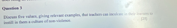 Discuss five values, giving relevant examples, that teachers can inculcate in their learners to 
instill in them a culture of non-violence. [25]