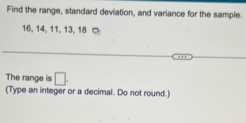 Find the range, standard deviation, and variance for the sample.
16, 14, 11, 13, 18
The range is □. 
(Type an integer or a decimal. Do not round.)