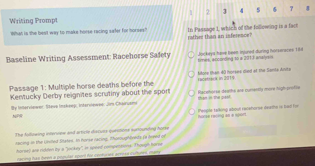 1 2 3 4 5 6 7 8 
Writing Prompt 
What is the best way to make horse racing safer for horses? In Passage 1, which of the following is a fact 
rather than an inference? 
Baseline Writing Assessment: Racehorse Safety Jockeys have been injured during horseraces 184
times, according to a 2013 analysis. 
More than 40 horses died at the Santa Anita 
Passage 1: Multiple horse deaths before the racetrack in 2019. 
Kentucky Derby reignites scrutiny about the sport Racehorse deaths are currently more high-profile 
By Interviewer: Steve Inskeep; Interviewee: Jim Chairusmi than in the past. 
People talking about racehorse deaths is bad for 
NPR horse racing as a sport. 
The following interview and article discuss questions surrounding horse 
racing in the United States. In horse racing, Thoroughbreds (a breed of 
horse) are ridden by a "jockey", in speed competitions. Though horse 
racing has been a popular sport for centuries across cultures, many