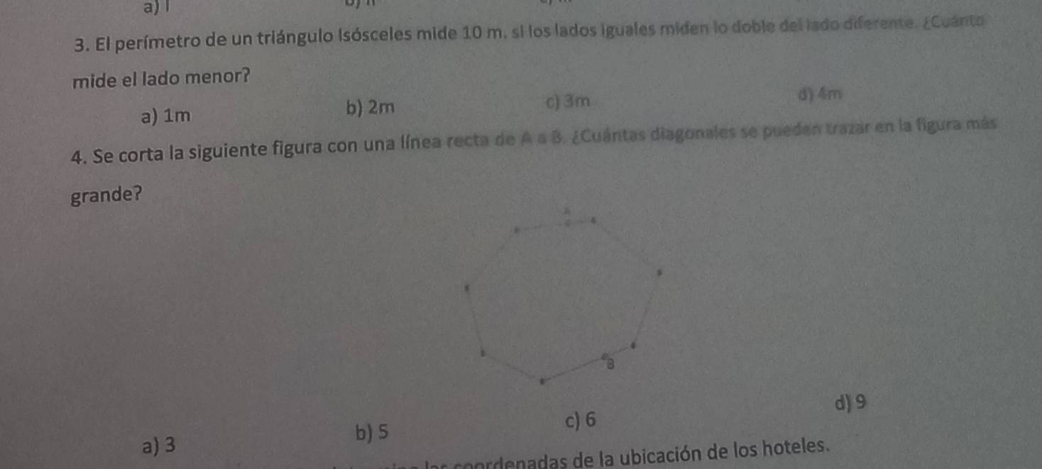 El perímetro de un triángulo Isósceles mide 10 m. si los lados iguales miden lo doble del lado diferente. ¿Cuánto
mide el lado menor?
a) 1m
b) 2m c) 3m d) 4m
4. Se corta la siguiente figura con una línea recta de A a B. ¿Cuántas diagonales se pueden trazar en la figura más
grande?
d) 9
a) 3
b) 5 c) 6
coorde adas de la ubicación de los hoteles.