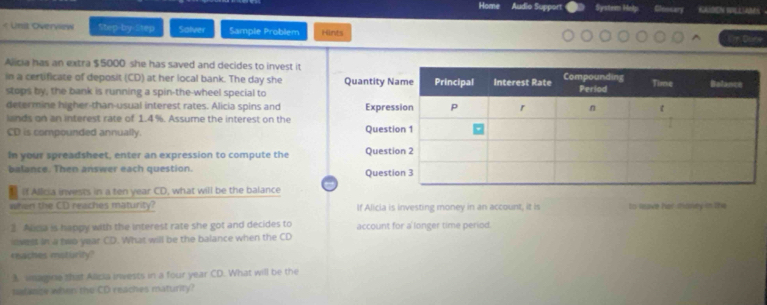 Home Audio Suppor System Help Cloosary KAADEI SULLLABEN 
< Uni Overview Step-by Step Salver Sample Problem Hints m Done 
Alicia has an extra  $5000 she has saved and decides to invest it 
in a certificate of deposit (CD) at her local bank. The day she 
stops by, the bank is running a spin-the-wheel special to 
determine higher-than-usual interest rates. Alicia spins and 
lands on an interest rate of 1.4%. Assume the interest on the 
CD is compounded annually. 
In your spreadsheet, enter an expression to compute the 
balance. Then answer each question. 
If Allicia invests in a ten year CD, what will be the balance 
when the CD reaches maturity? If Alicia is investing money in an account, it is to Rave her missey in the 
2 Alicia is happy with the interest rate she got and decides to account for a longer time period. 
ivest in a two year CD. What will be the balance when the CD
reaches msturity? 
A. imagine that Alicia invests in a four year CD. What will be the 
satange when the CD reaches maturity?