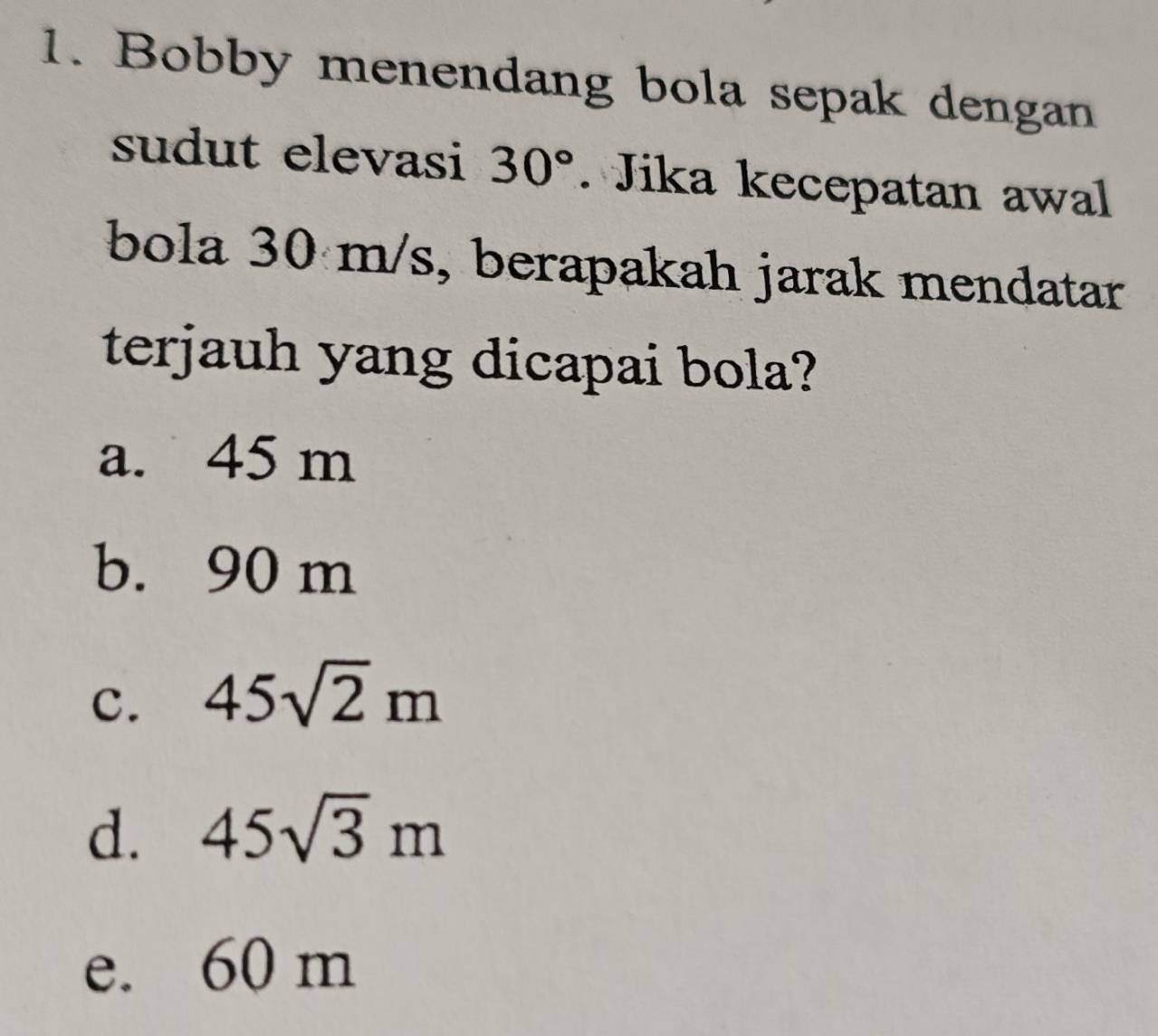 Bobby menendang bola sepak dengan
sudut elevasi 30°. Jika kecepatan awal
bola 30 m/s, berapakah jarak mendatar
terjauh yang dicapai bola?
a. 45 m
b. 90 m
c. 45sqrt(2)m
d. 45sqrt(3)m
e. 60 m